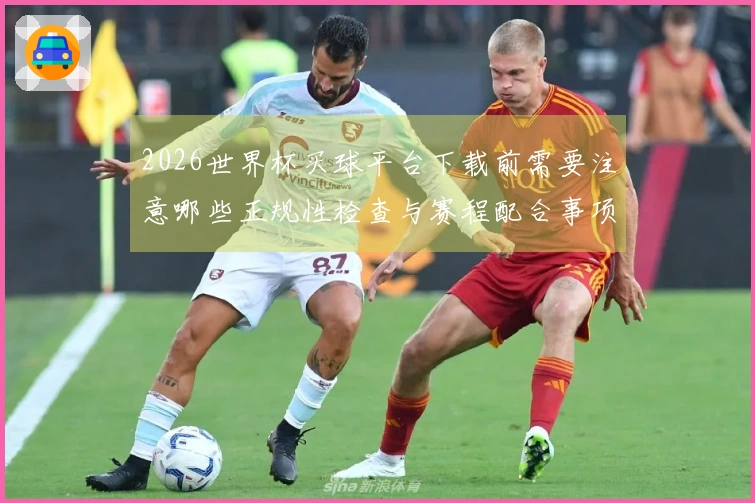 2026世界杯买球平台下载前需要注意哪些正规性检查与赛程配合事项