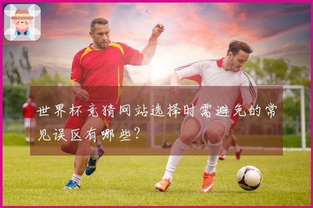 世界杯竞猜网站选择时需避免的常见误区有哪些？
