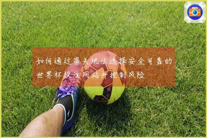 如何通过串关玩法选择安全可靠的世界杯投注网站并控制风险